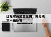 平博中国官网-关于猛龙球员膝盖受伤，或无缘下一场比赛的信息