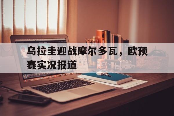 乌拉圭迎战摩尔多瓦，欧预赛实况报道的简单介绍