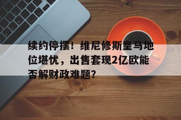 包含续约停摆！维尼修斯皇马地位堪忧，出售套现2亿欧能否解财政难题？的词条
